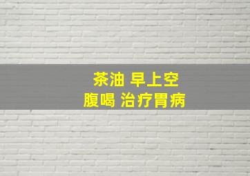 茶油 早上空腹喝 治疗胃病